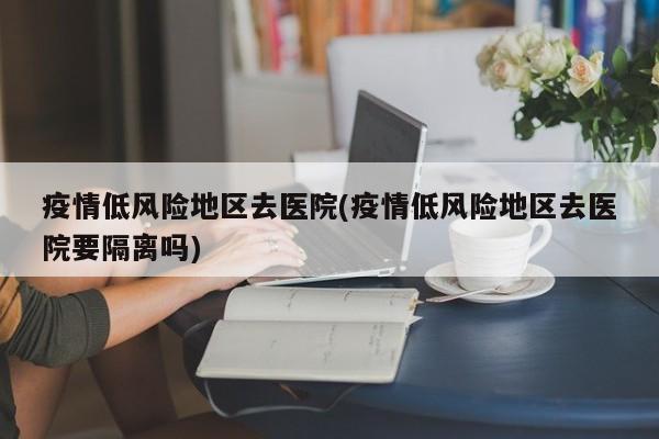 疫情低风险地区去医院(疫情低风险地区去医院要隔离吗)