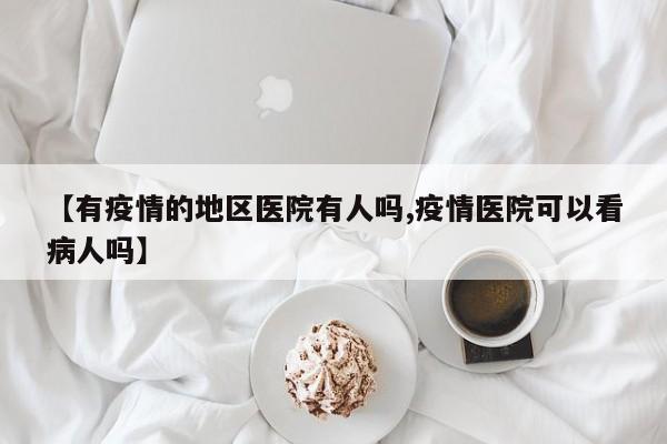 【有疫情的地区医院有人吗,疫情医院可以看病人吗】