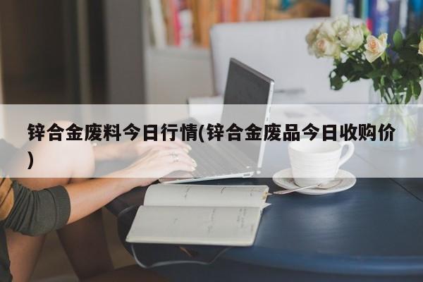 锌合金废料今日行情(锌合金废品今日收购价)