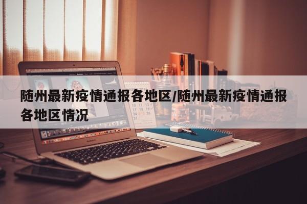 随州最新疫情通报各地区/随州最新疫情通报各地区情况