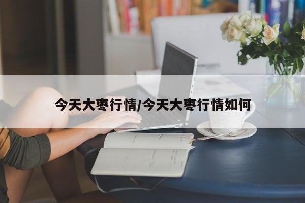 今天大枣行情/今天大枣行情如何