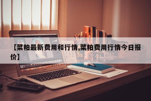 【菜粕最新费用和行情,菜粕费用行情今日报价】