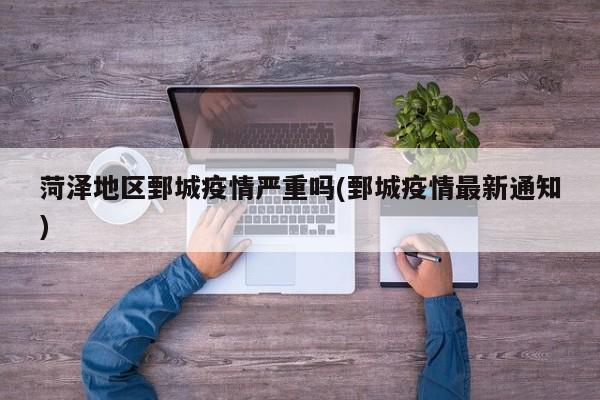 菏泽地区鄄城疫情严重吗(鄄城疫情最新通知)