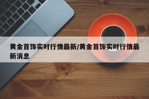 黄金首饰实时行情最新/黄金首饰实时行情最新消息
