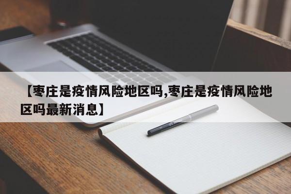 【枣庄是疫情风险地区吗,枣庄是疫情风险地区吗最新消息】