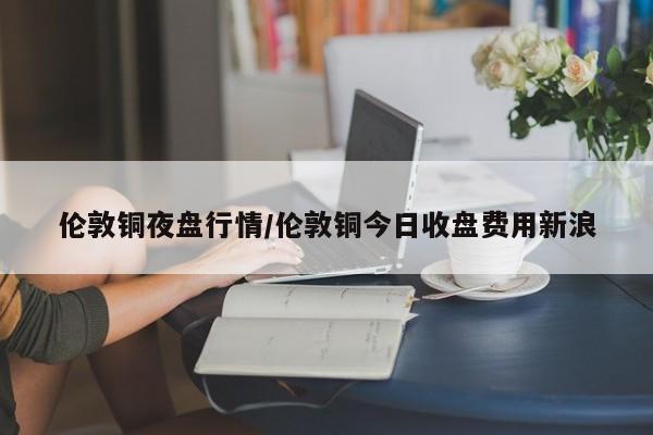 伦敦铜夜盘行情/伦敦铜今日收盘费用新浪