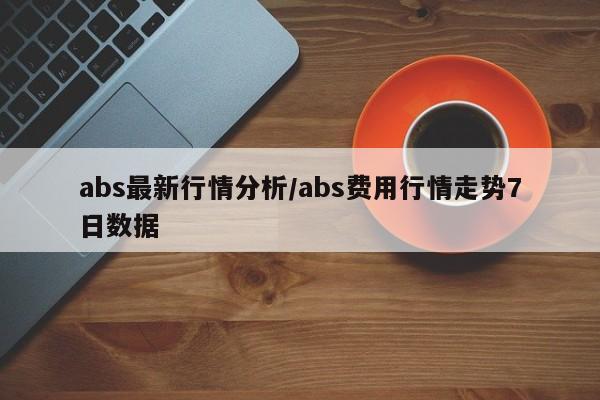 abs最新行情分析/abs费用行情走势7日数据