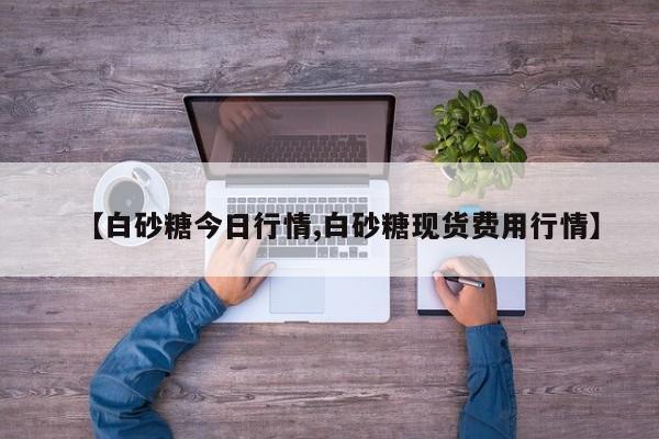 【白砂糖今日行情,白砂糖现货费用行情】