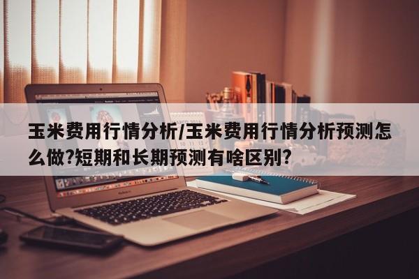 玉米费用行情分析/玉米费用行情分析预测怎么做?短期和长期预测有啥区别?