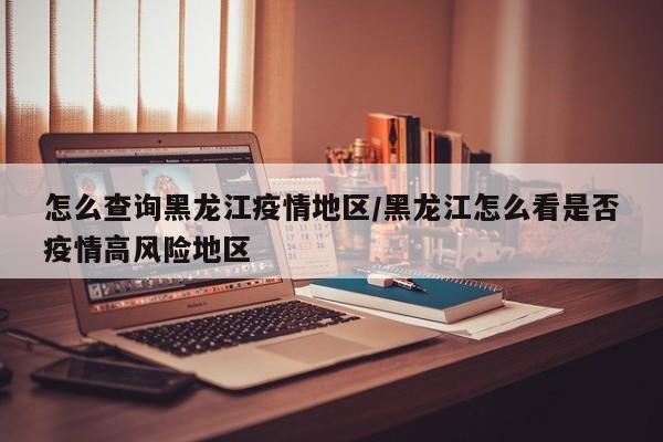 怎么查询黑龙江疫情地区/黑龙江怎么看是否疫情高风险地区