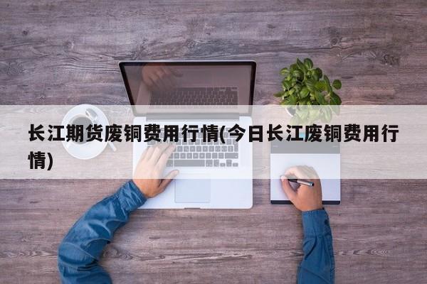 长江期货废铜费用行情(今日长江废铜费用行情)