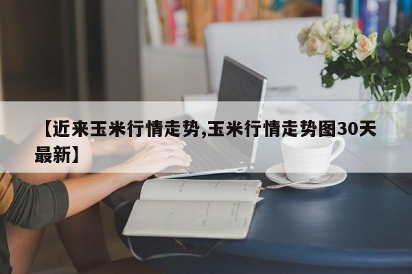 【近来玉米行情走势,玉米行情走势图30天最新】