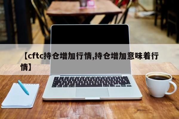 【cftc持仓增加行情,持仓增加意味着行情】