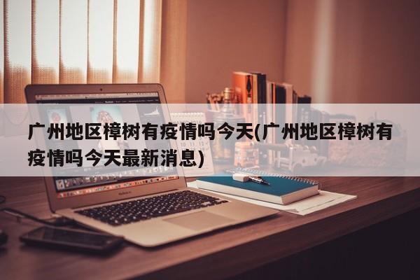 广州地区樟树有疫情吗今天(广州地区樟树有疫情吗今天最新消息)