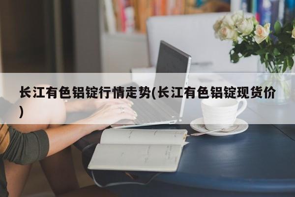 长江有色铝锭行情走势(长江有色铝锭现货价)