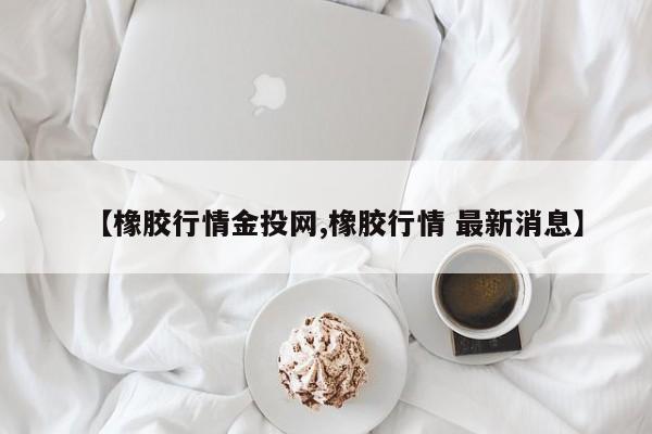 【橡胶行情金投网,橡胶行情 最新消息】