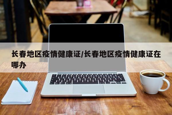 长春地区疫情健康证/长春地区疫情健康证在哪办