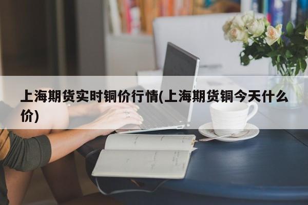 上海期货实时铜价行情(上海期货铜今天什么价)
