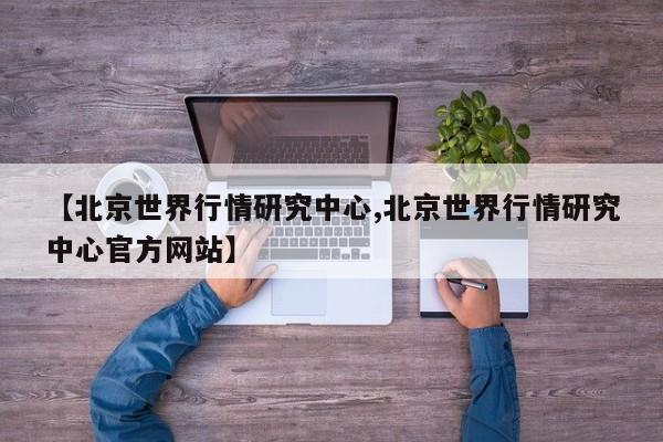 【北京世界行情研究中心,北京世界行情研究中心官方网站】