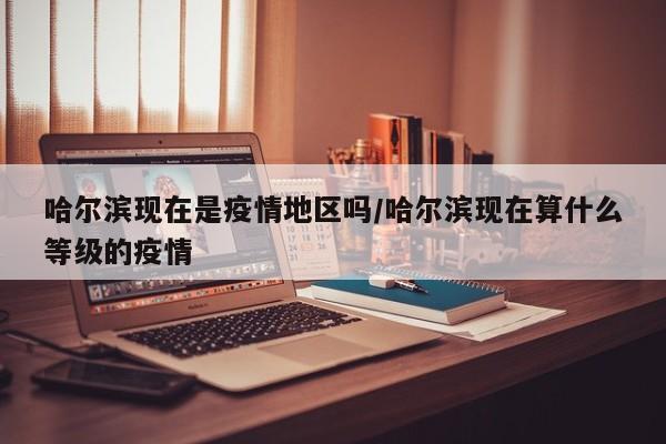 哈尔滨现在是疫情地区吗/哈尔滨现在算什么等级的疫情