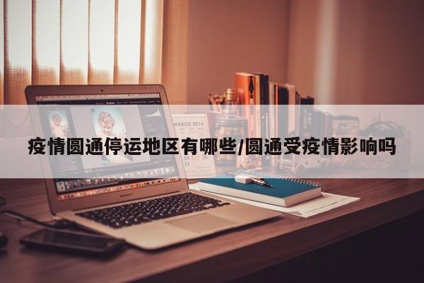 疫情圆通停运地区有哪些/圆通受疫情影响吗