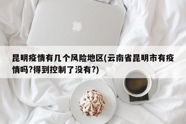 昆明疫情有几个风险地区(云南省昆明市有疫情吗?得到控制了没有?)