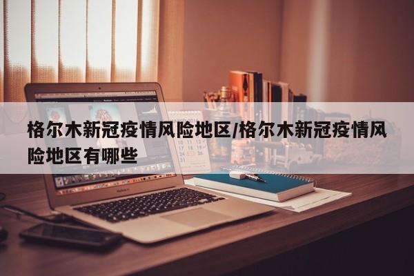 格尔木新冠疫情风险地区/格尔木新冠疫情风险地区有哪些