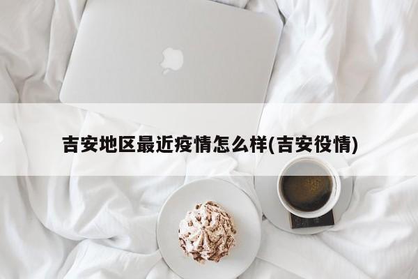 吉安地区最近疫情怎么样(吉安役情)