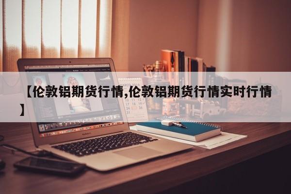 【伦敦铝期货行情,伦敦铝期货行情实时行情】