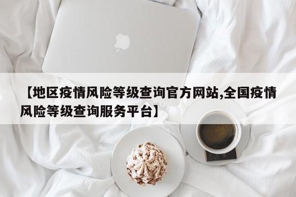 【地区疫情风险等级查询官方网站,全国疫情风险等级查询服务平台】