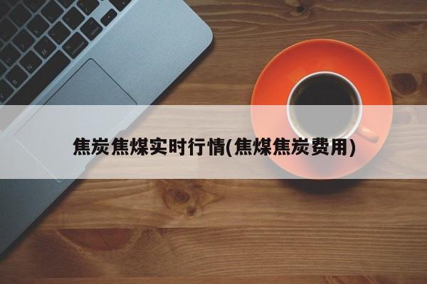 焦炭焦煤实时行情(焦煤焦炭费用)
