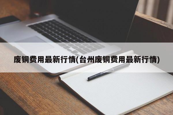 废铜费用最新行情(台州废铜费用最新行情)