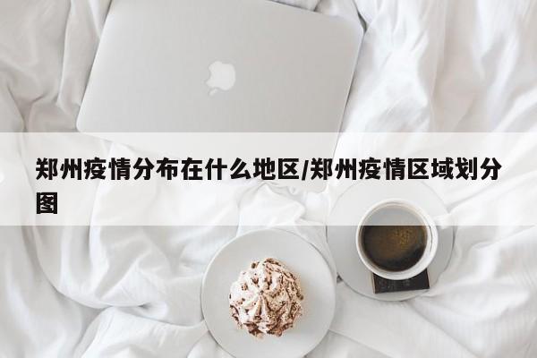 郑州疫情分布在什么地区/郑州疫情区域划分图
