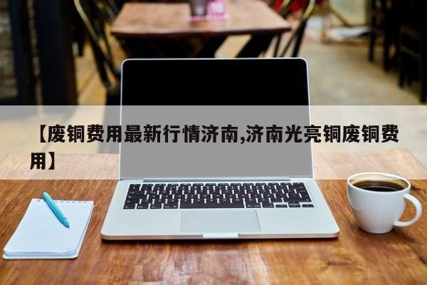 【废铜费用最新行情济南,济南光亮铜废铜费用】