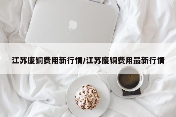 江苏废铜费用新行情/江苏废铜费用最新行情