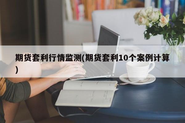 期货套利行情监测(期货套利10个案例计算)
