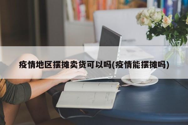 疫情地区摆摊卖货可以吗(疫情能摆摊吗)