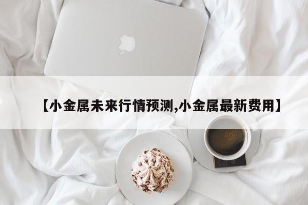 【小金属未来行情预测,小金属最新费用】