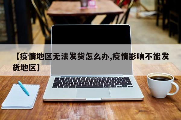 【疫情地区无法发货怎么办,疫情影响不能发货地区】