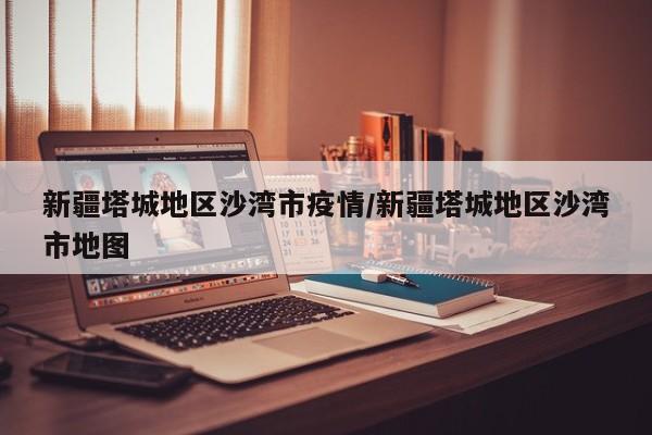 新疆塔城地区沙湾市疫情/新疆塔城地区沙湾市地图