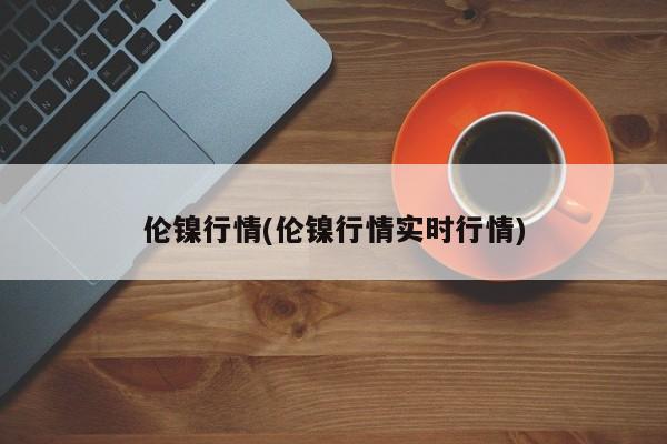 伦镍行情(伦镍行情实时行情)