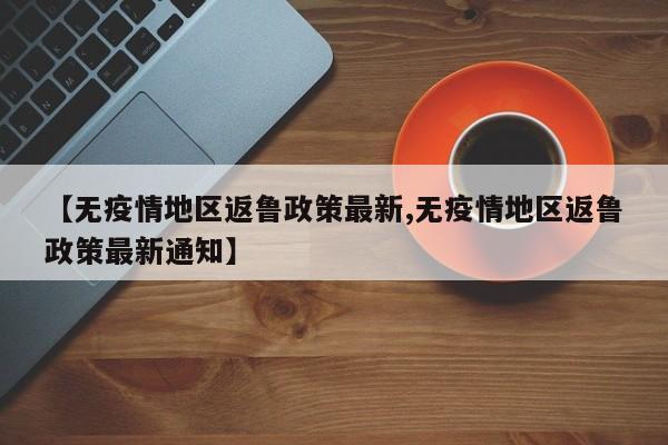 【无疫情地区返鲁政策最新,无疫情地区返鲁政策最新通知】