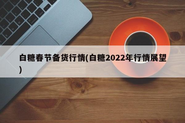 白糖春节备货行情(白糖2022年行情展望)
