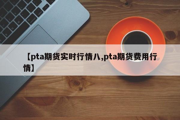 【pta期货实时行情八,pta期货费用行情】