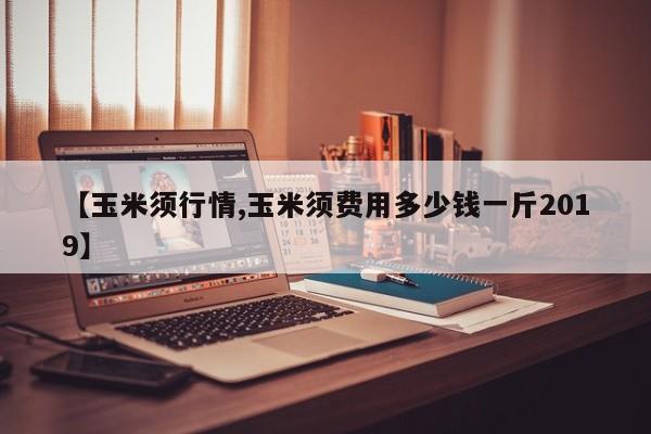 【玉米须行情,玉米须费用多少钱一斤2019】