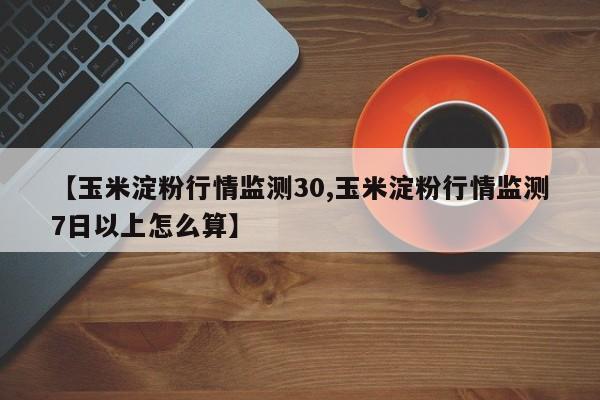 【玉米淀粉行情监测30,玉米淀粉行情监测7日以上怎么算】