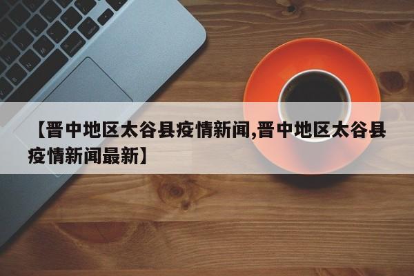 【晋中地区太谷县疫情新闻,晋中地区太谷县疫情新闻最新】