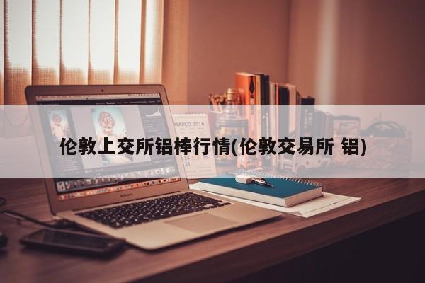 伦敦上交所铝棒行情(伦敦交易所 铝)