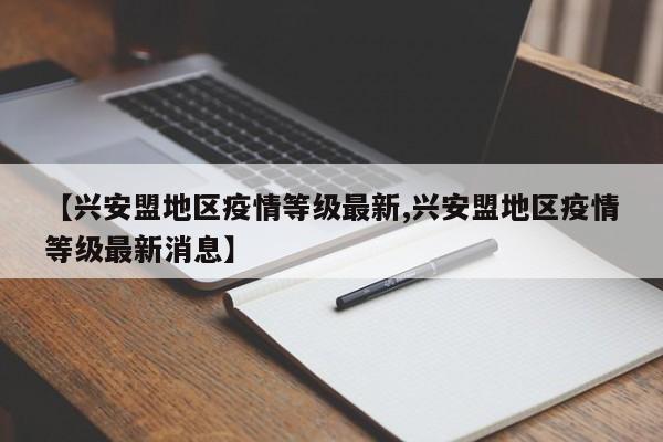 【兴安盟地区疫情等级最新,兴安盟地区疫情等级最新消息】