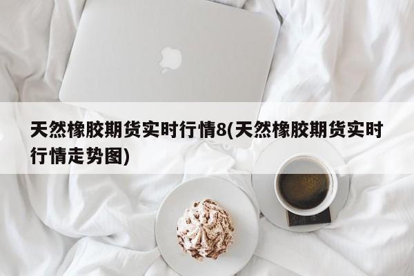 天然橡胶期货实时行情8(天然橡胶期货实时行情走势图)